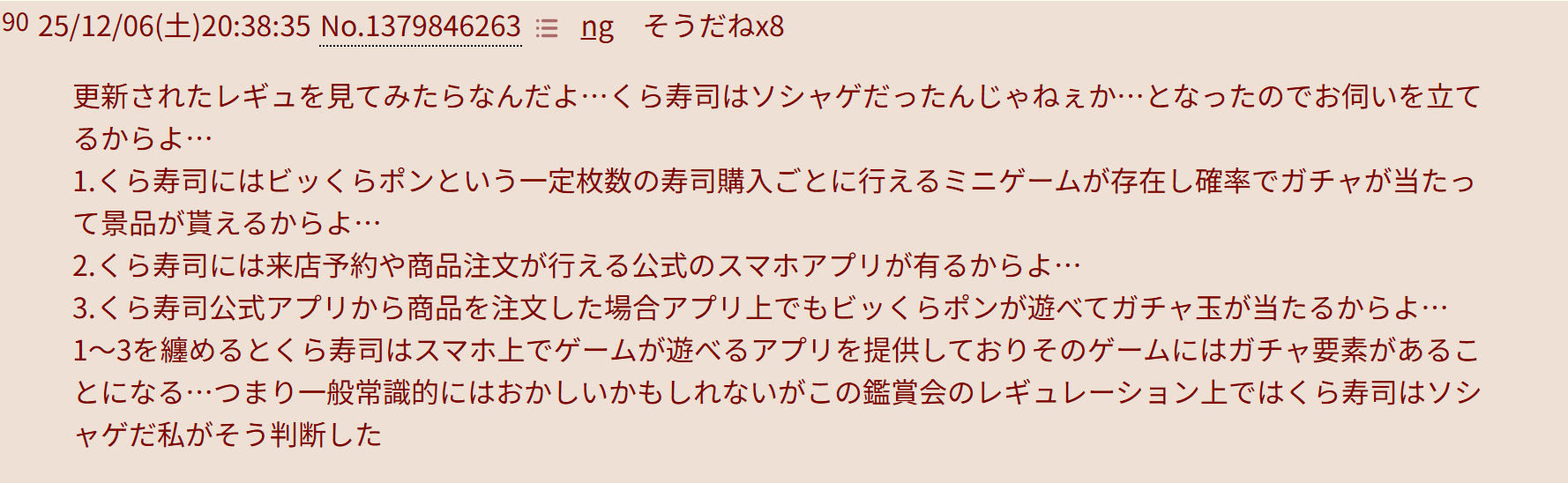更新されたレギュを見てみたらなんだよ…くら寿司はソシャゲだったんじゃねぇか…となったのでお伺いを立てるからよ…
1.くら寿司にはビッくらポンという一定枚数の寿司購入ごとに行えるミニゲームが存在し確率でガチャが当たって景品が貰えるからよ…
2.くら寿司には来店予約や商品注文が行える公式のスマホアプリが有るからよ…
3.くら寿司公式アプリから商品を注文した場合アプリ上でもビッくらポンが遊べてガチャ玉が当たるからよ…
1～3を纏めるとくら寿司はスマホ上でゲームが遊べるアプリを提供しておりそのゲームにはガチャ要素があることになる…つまり一般常識的にはおかしいかもしれないがこの鑑賞会のレギュレーション上ではくら寿司はソシャゲだ私がそう判断した
